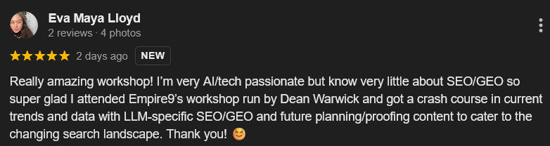 Google Review - Eva Maya Lloyd "Really amazing workshop! I’m very AI/tech passionate but know very little about SEO/GEO so super glad I attended Empire9’s workshop run by Dean Warwick"
